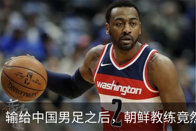 输给中国男足之后，朝鲜教练竟然说了一句比赢球更让人意外的话，格局不一般